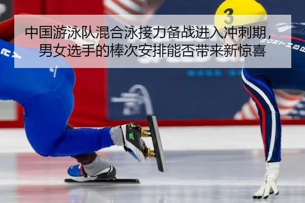 中国游泳队混合泳接力备战进入冲刺期，男女选手的棒次安排能否带来新惊喜